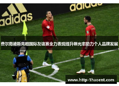 费尔南德斯亮相国际友谊赛全力表现提升曝光率助力个人品牌发展 费尔南德斯亮相国际友谊赛全力表现提升曝光率助力个人品牌发展