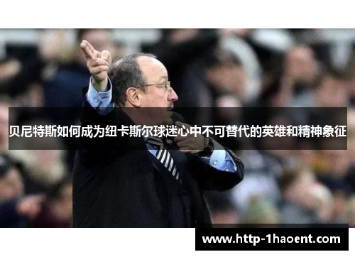 贝尼特斯如何成为纽卡斯尔球迷心中不可替代的英雄和精神象征 贝尼特斯如何成为纽卡斯尔球迷心中不可替代的英雄和精神象征