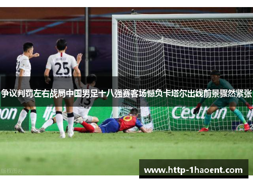 争议判罚左右战局中国男足十八强赛客场憾负卡塔尔出线前景骤然紧张